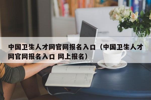 中国卫生人才网官网报名入口（中国卫生人才网官网报名入口 网上报名）