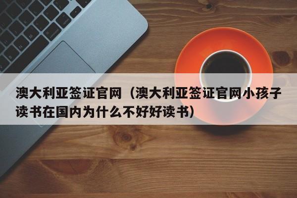 澳大利亚签证官网（澳大利亚签证官网小孩子读书在国内为什么不好好读书）