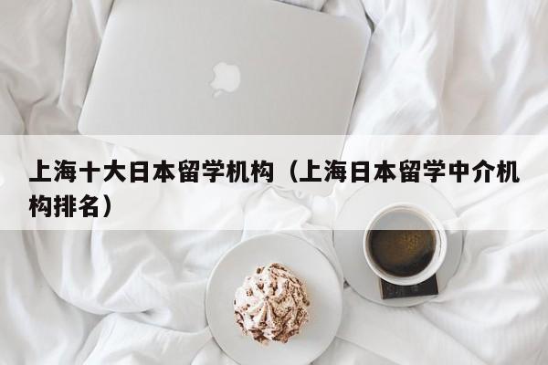 上海十大日本留学机构（上海日本留学中介机构排名）