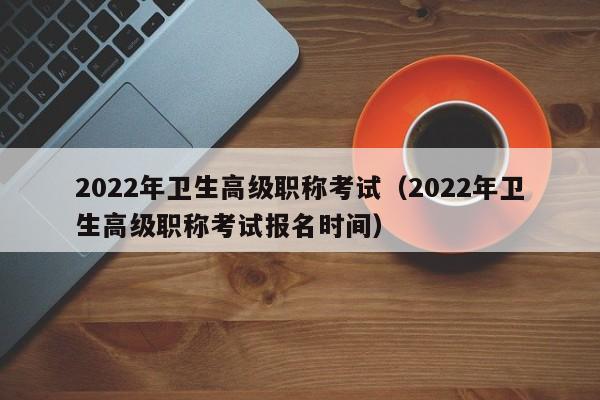 2022年卫生高级职称考试（2022年卫生高级职称考试报名时间）