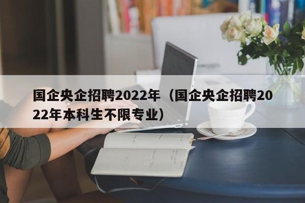 国企央企招聘2022年（国企央企招聘2022年本科生不限专业）