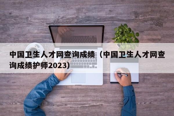 中国卫生人才网查询成绩（中国卫生人才网查询成绩护师2023）