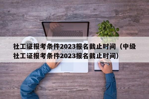 社工证报考条件2023报名截止时间（中级社工证报考条件2023报名截止时间）