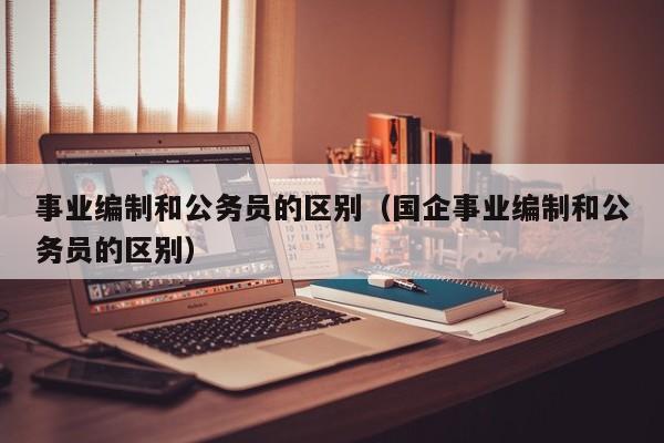 事业编制和公务员的区别（国企事业编制和公务员的区别）