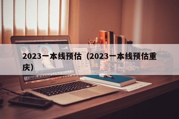 2023一本线预估（2023一本线预估重庆）