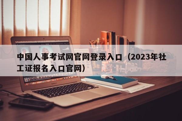 中国人事考试网官网登录入口（2023年社工证报名入口官网）