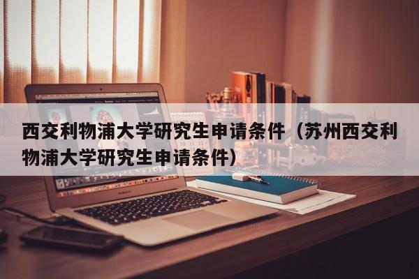 西交利物浦大学研究生申请条件（苏州西交利物浦大学研究生申请条件）