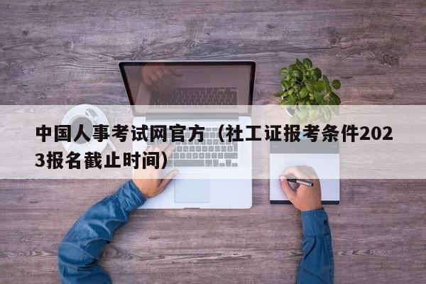 中国人事考试网官方（社工证报考条件2023报名截止时间）