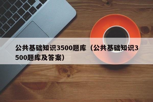 公共基础知识3500题库（公共基础知识3500题库及答案）