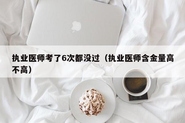 执业医师考了6次都没过（执业医师含金量高不高）