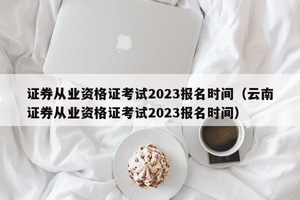 证券从业资格证考试2023报名时间（云南证券从业资格证考试2023报名时间）