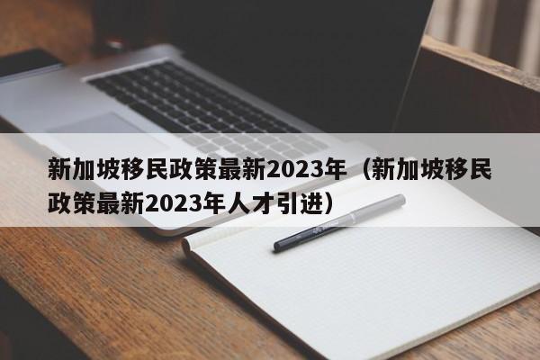 新加坡移民政策最新2023年（新加坡移民政策最新2023年人才引进）