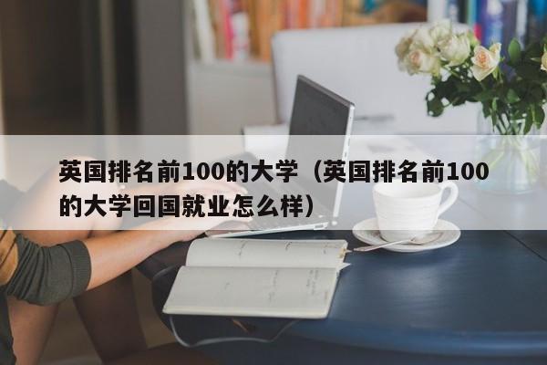 英国排名前100的大学（英国排名前100的大学回国就业怎么样）