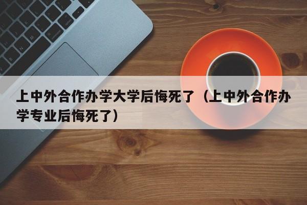 上中外合作办学大学后悔死了（上中外合作办学专业后悔死了）