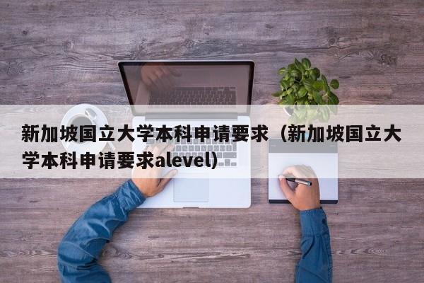 新加坡国立大学本科申请要求（新加坡国立大学本科申请要求alevel）