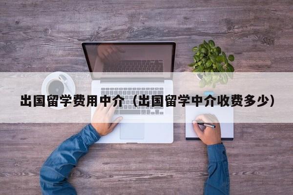 出国留学费用中介（出国留学中介收费多少）