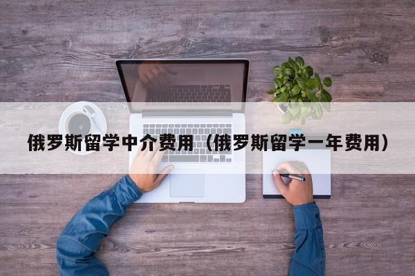 俄罗斯留学中介费用（俄罗斯留学一年费用）