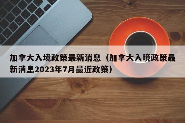 加拿大入境政策最新消息（加拿大入境政策最新消息2023年7月最近政策）