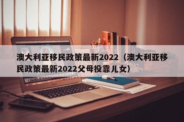 澳大利亚移民政策最新2022（澳大利亚移民政策最新2022父母投靠儿女）