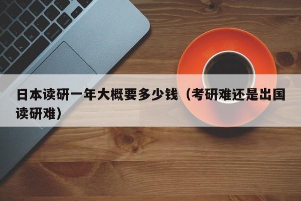 日本读研一年大概要多少钱（考研难还是出国读研难）