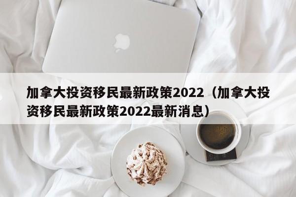 加拿大投资移民最新政策2022（加拿大投资移民最新政策2022最新消息）