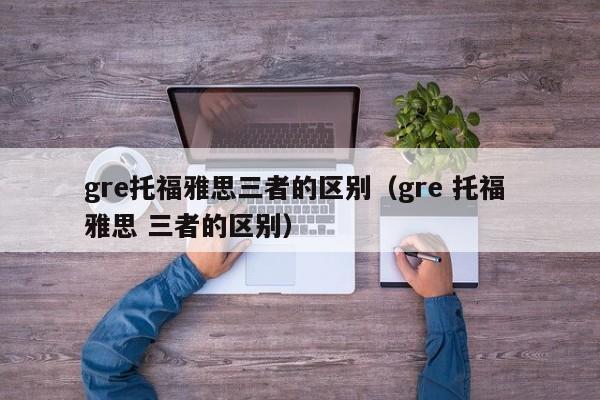 gre托福雅思三者的区别（gre 托福 雅思 三者的区别）