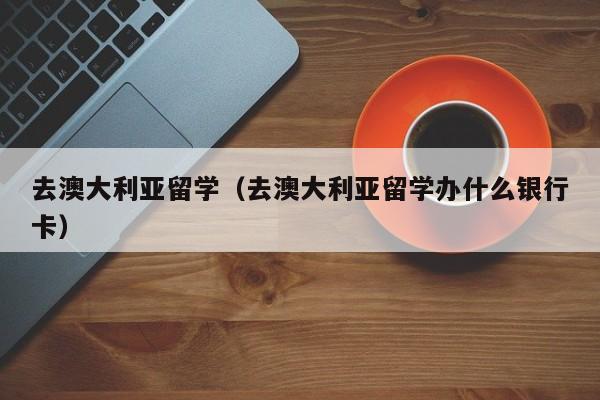 去澳大利亚留学（去澳大利亚留学办什么银行卡）