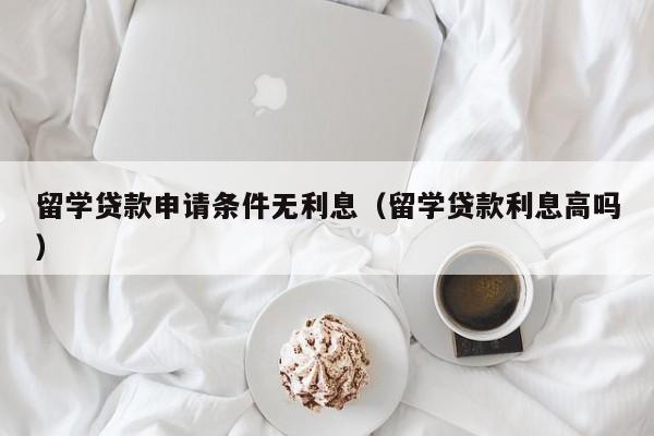 留学贷款申请条件无利息（留学贷款利息高吗）