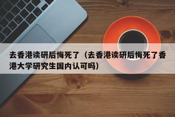 去香港读研后悔死了（去香港读研后悔死了香港大学研究生国内认可吗）