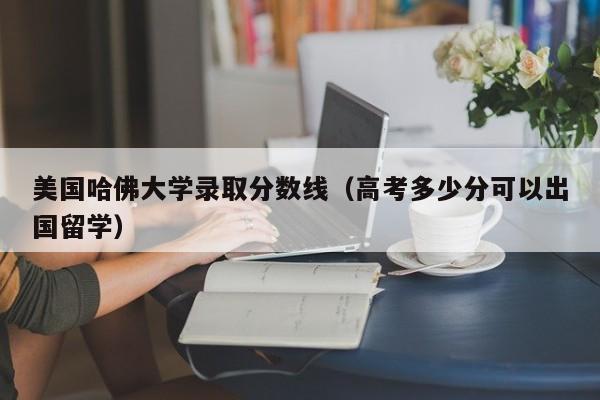 美国哈佛大学录取分数线（高考多少分可以出国留学）