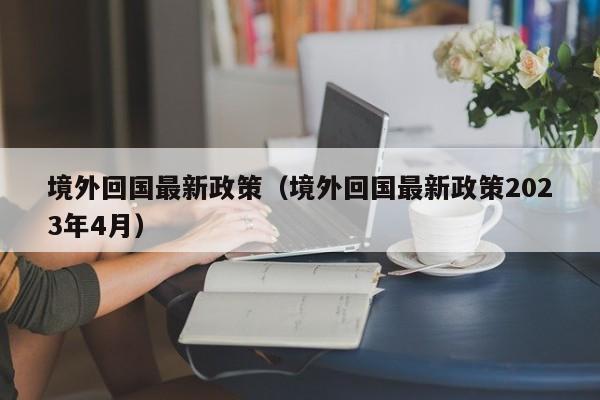 境外回国最新政策（境外回国最新政策2023年4月）