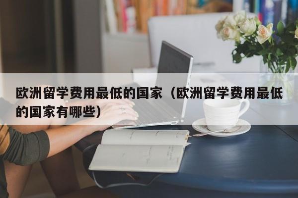 欧洲留学费用最低的国家（欧洲留学费用最低的国家有哪些）