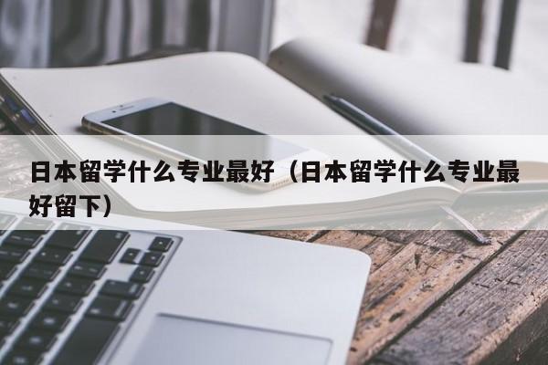 日本留学什么专业最好（日本留学什么专业最好留下）