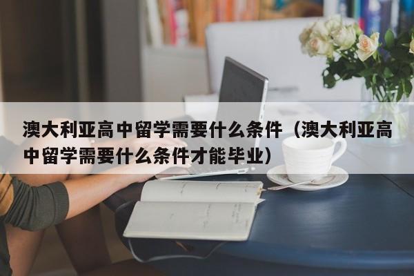 澳大利亚高中留学需要什么条件（澳大利亚高中留学需要什么条件才能毕业）