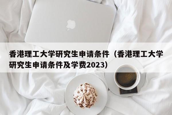 香港理工大学研究生申请条件（香港理工大学研究生申请条件及学费2023）