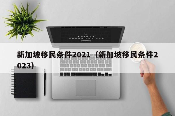 新加坡移民条件2021（新加坡移民条件2023）