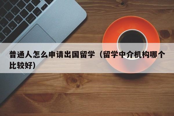 普通人怎么申请出国留学（留学中介机构哪个比较好）