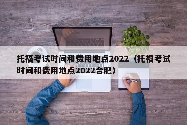 托福考试时间和费用地点2022（托福考试时间和费用地点2022合肥）