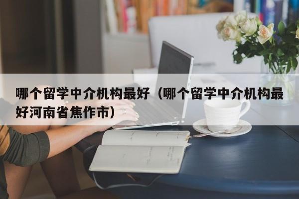 哪个留学中介机构最好（哪个留学中介机构最好河南省焦作市）