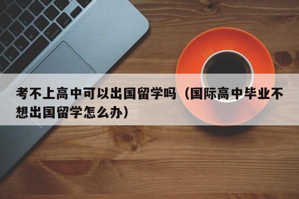 考不上高中可以出国留学吗（国际高中毕业不想出国留学怎么办）