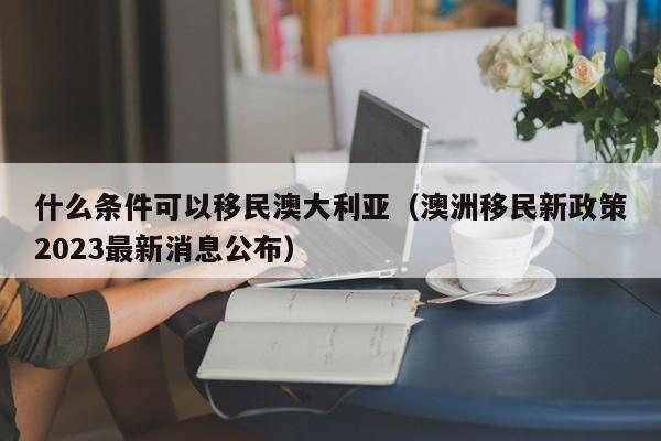 什么条件可以移民澳大利亚（澳洲移民新政策2023最新消息公布）