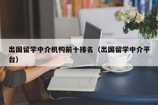 出国留学中介机构前十排名（出国留学中介平台）