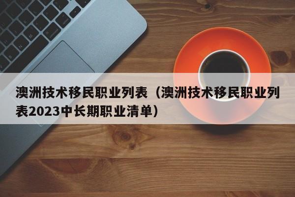 澳洲技术移民职业列表（澳洲技术移民职业列表2023中长期职业清单）