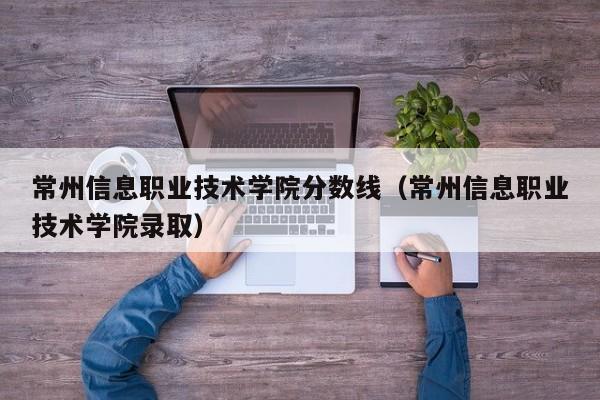 常州信息职业技术学院分数线（常州信息职业技术学院录取）