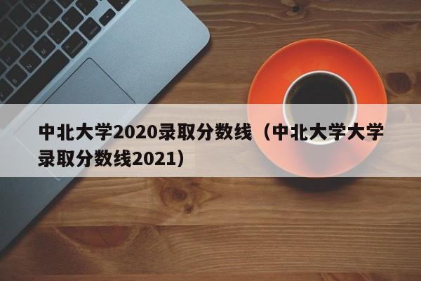 中北大学2020录取分数线（中北大学大学录取分数线2021）