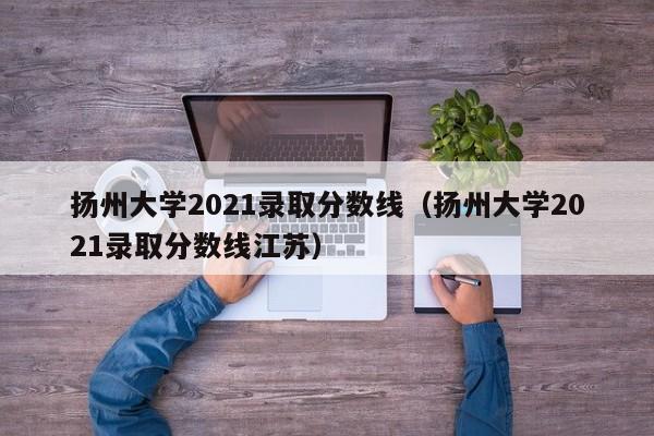 扬州大学2021录取分数线（扬州大学2021录取分数线江苏）