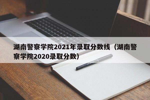 湖南警察学院2021年录取分数线（湖南警察学院2020录取分数）