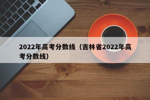 2022年高考分数线（吉林省2022年高考分数线）