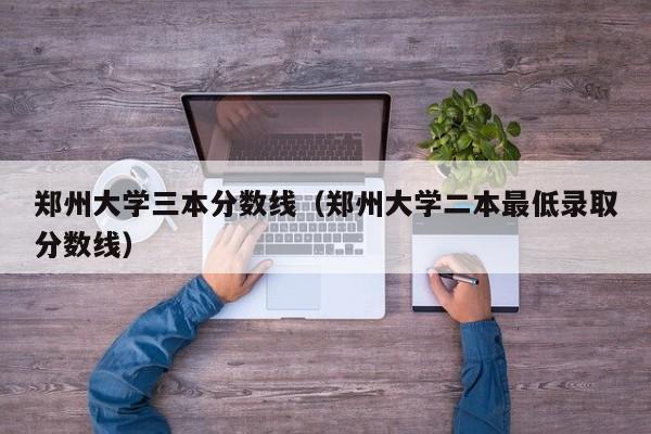 郑州大学三本分数线（郑州大学二本最低录取分数线）