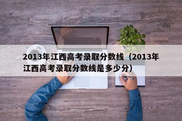 2013年江西高考录取分数线（2013年江西高考录取分数线是多少分）